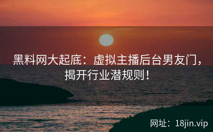 黑料网大起底：虚拟主播后台男友门，揭开行业潜规则！