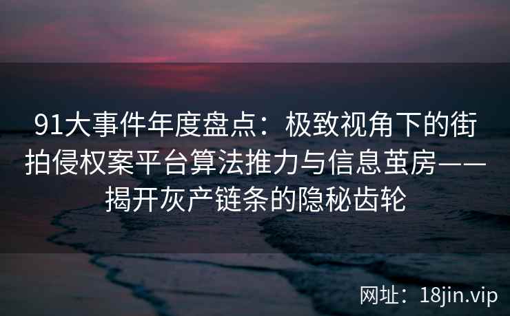91大事件年度盘点：极致视角下的街拍侵权案平台算法推力与信息茧房——揭开灰产链条的隐秘齿轮