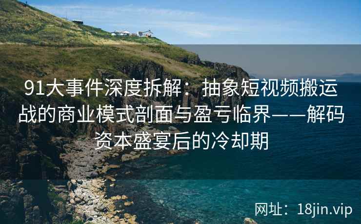 91大事件深度拆解：抽象短视频搬运战的商业模式剖面与盈亏临界——解码资本盛宴后的冷却期
