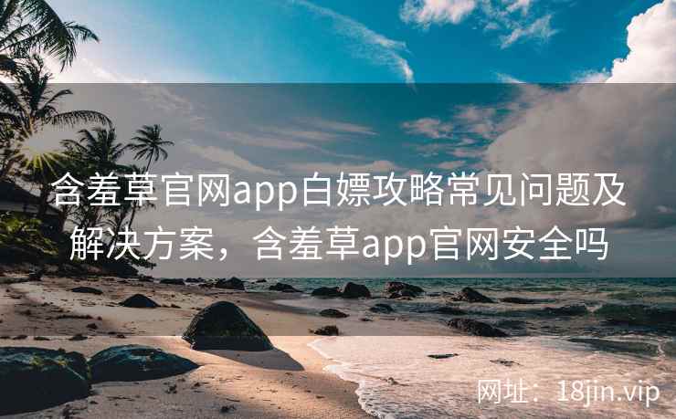 含羞草官网app白嫖攻略常见问题及解决方案，含羞草app官网安全吗