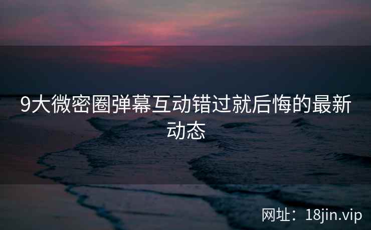9大微密圈弹幕互动错过就后悔的最新动态