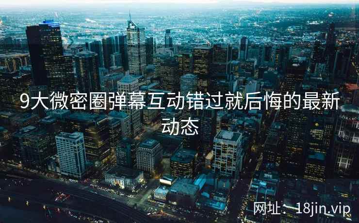 9大微密圈弹幕互动错过就后悔的最新动态