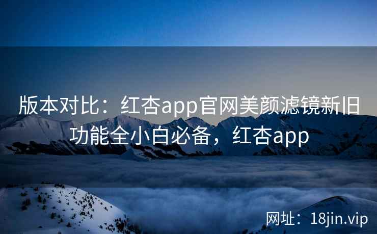 版本对比：红杏app官网美颜滤镜新旧功能全小白必备，红杏app