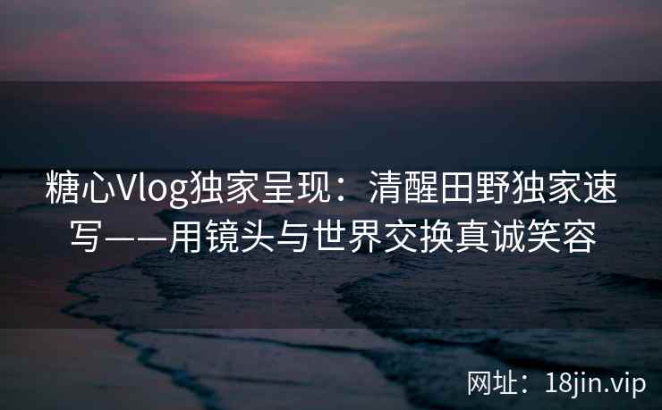 糖心Vlog独家呈现：清醒田野独家速写——用镜头与世界交换真诚笑容