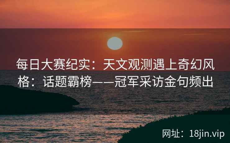 每日大赛纪实：天文观测遇上奇幻风格：话题霸榜——冠军采访金句频出