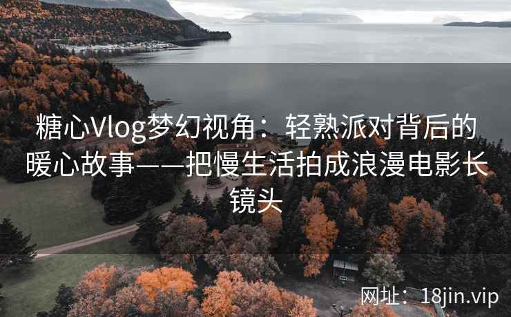 糖心Vlog梦幻视角：轻熟派对背后的暖心故事——把慢生活拍成浪漫电影长镜头