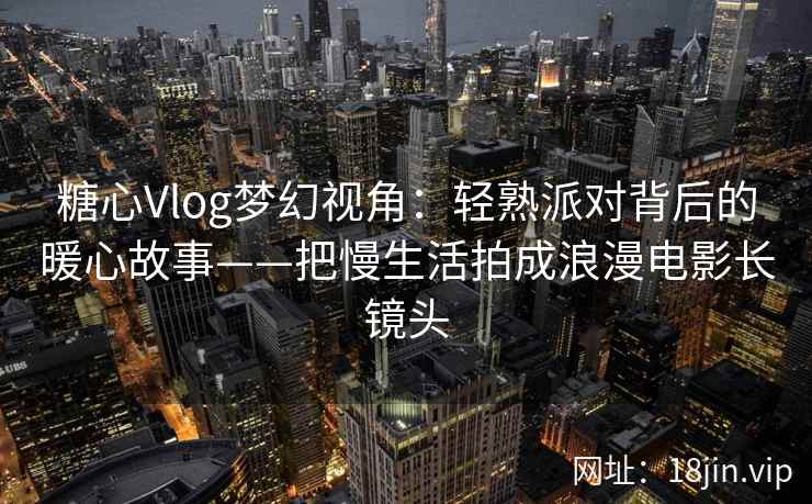 糖心Vlog梦幻视角：轻熟派对背后的暖心故事——把慢生活拍成浪漫电影长镜头
