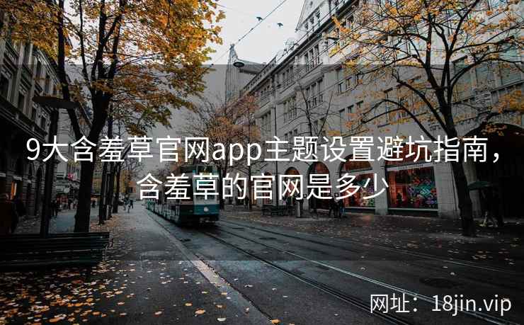 9大含羞草官网app主题设置避坑指南，含羞草的官网是多少