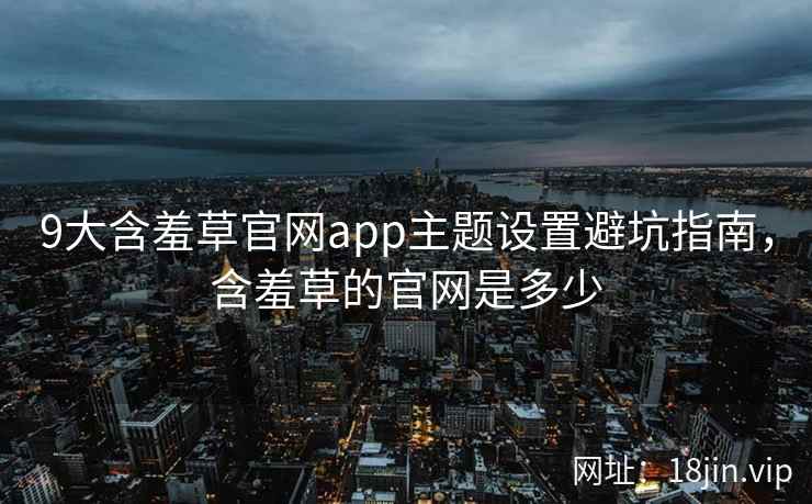 9大含羞草官网app主题设置避坑指南，含羞草的官网是多少