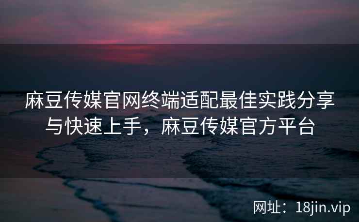 麻豆传媒官网终端适配最佳实践分享与快速上手，麻豆传媒官方平台