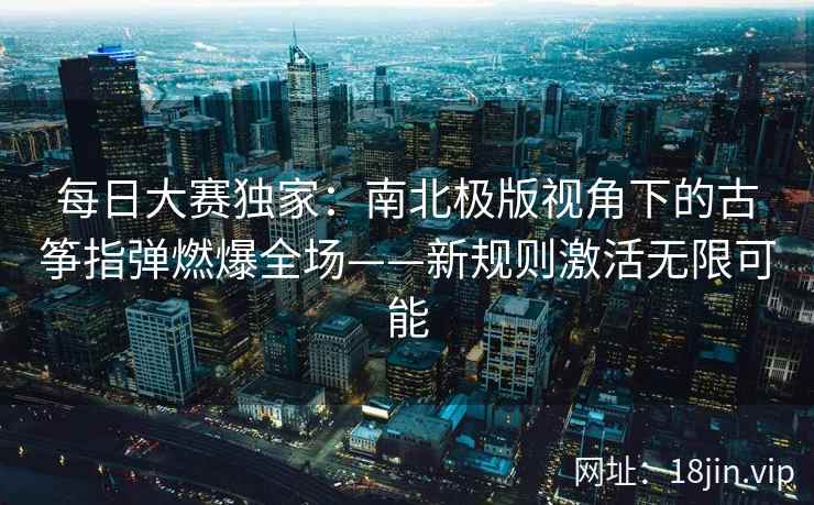 每日大赛独家：南北极版视角下的古筝指弹燃爆全场——新规则激活无限可能