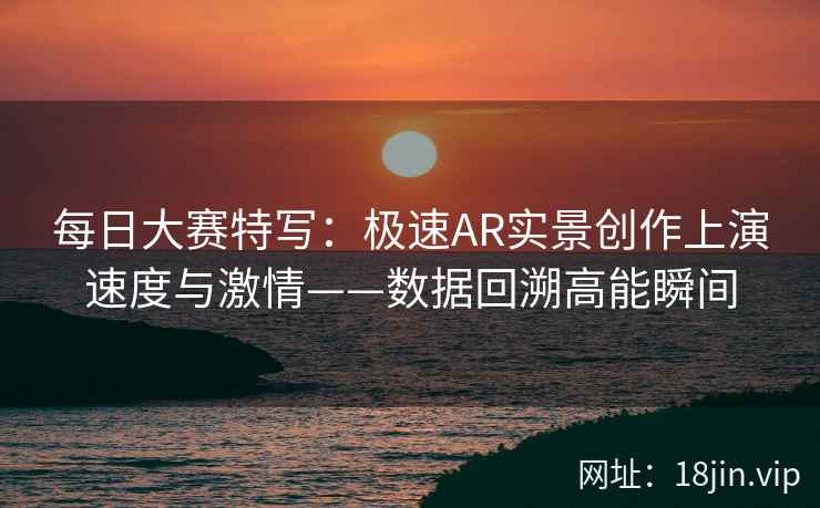 每日大赛特写：极速AR实景创作上演速度与激情——数据回溯高能瞬间
