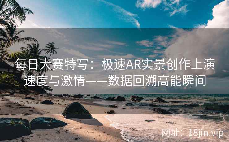 每日大赛特写：极速AR实景创作上演速度与激情——数据回溯高能瞬间