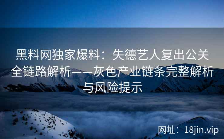 黑料网独家爆料：失德艺人复出公关全链路解析——灰色产业链条完整解析与风险提示