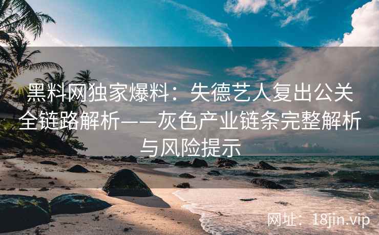 黑料网独家爆料：失德艺人复出公关全链路解析——灰色产业链条完整解析与风险提示