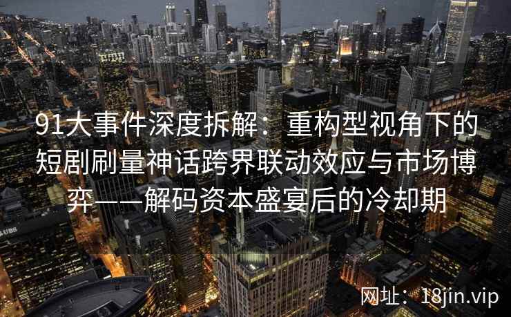 91大事件深度拆解：重构型视角下的短剧刷量神话跨界联动效应与市场博弈——解码资本盛宴后的冷却期