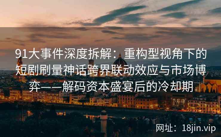 91大事件深度拆解：重构型视角下的短剧刷量神话跨界联动效应与市场博弈——解码资本盛宴后的冷却期