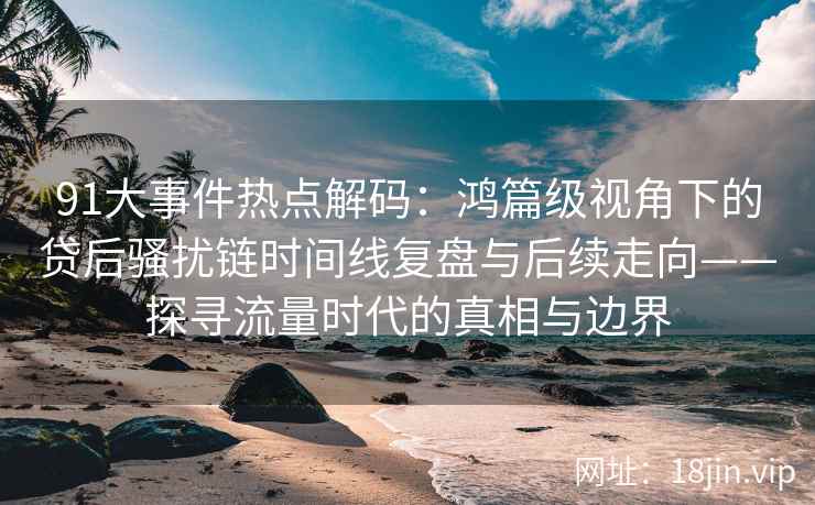 91大事件热点解码：鸿篇级视角下的贷后骚扰链时间线复盘与后续走向——探寻流量时代的真相与边界