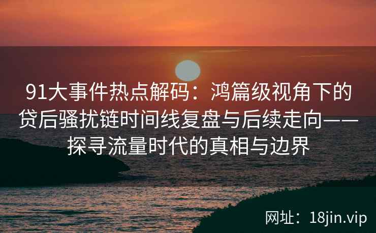 91大事件热点解码：鸿篇级视角下的贷后骚扰链时间线复盘与后续走向——探寻流量时代的真相与边界