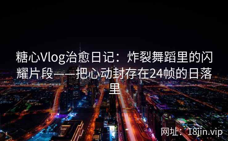 糖心Vlog治愈日记：炸裂舞蹈里的闪耀片段——把心动封存在24帧的日落里