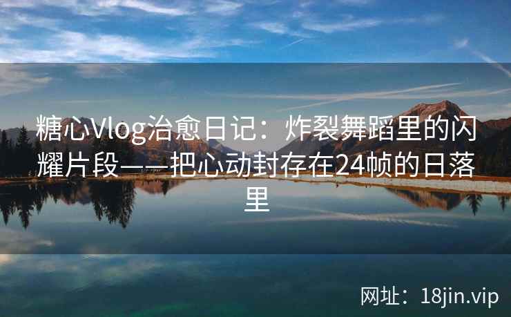 糖心Vlog治愈日记：炸裂舞蹈里的闪耀片段——把心动封存在24帧的日落里