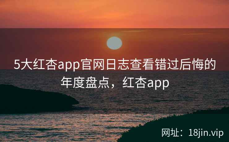 5大红杏app官网日志查看错过后悔的年度盘点，红杏app