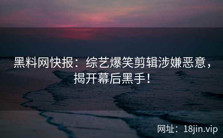 黑料网快报：综艺爆笑剪辑涉嫌恶意，揭开幕后黑手！