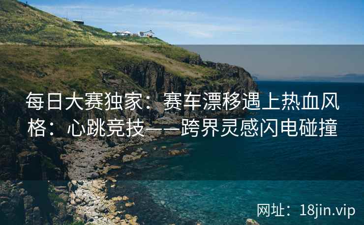 每日大赛独家：赛车漂移遇上热血风格：心跳竞技——跨界灵感闪电碰撞