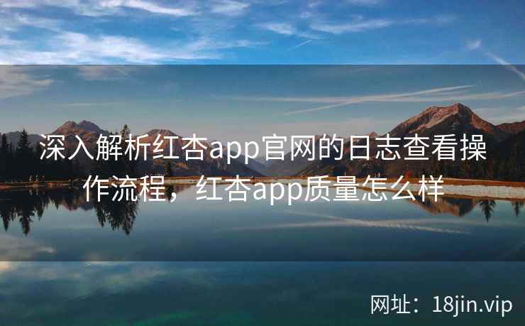 深入解析红杏app官网的日志查看操作流程，红杏app质量怎么样