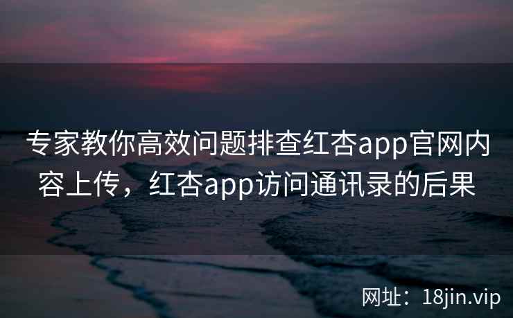 专家教你高效问题排查红杏app官网内容上传，红杏app访问通讯录的后果