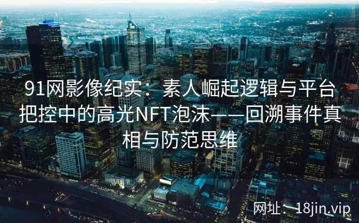 91网影像纪实：素人崛起逻辑与平台把控中的高光NFT泡沫——回溯事件真相与防范思维