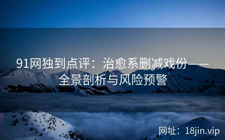 91网独到点评：治愈系删减戏份——全景剖析与风险预警