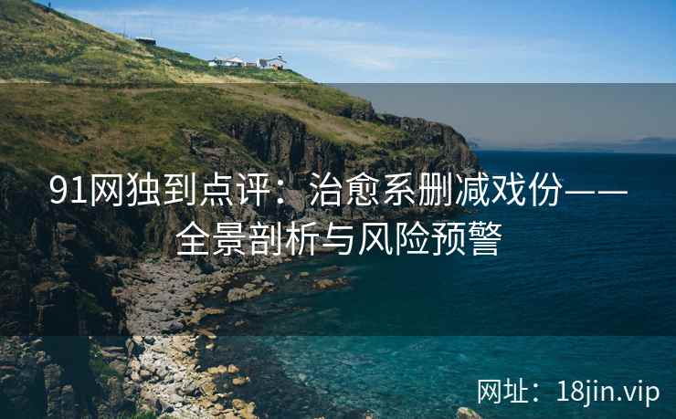 91网独到点评：治愈系删减戏份——全景剖析与风险预警