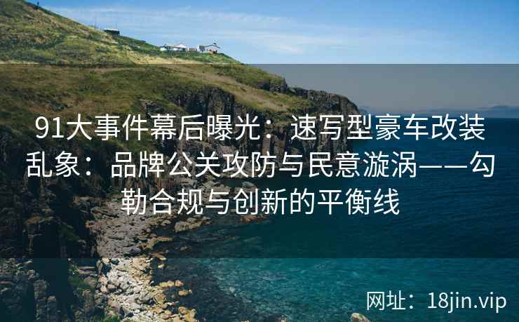 91大事件幕后曝光：速写型豪车改装乱象：品牌公关攻防与民意漩涡——勾勒合规与创新的平衡线