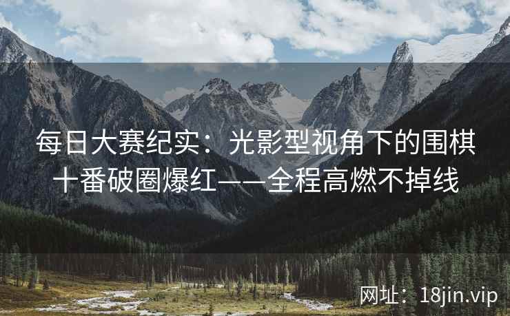 每日大赛纪实：光影型视角下的围棋十番破圈爆红——全程高燃不掉线