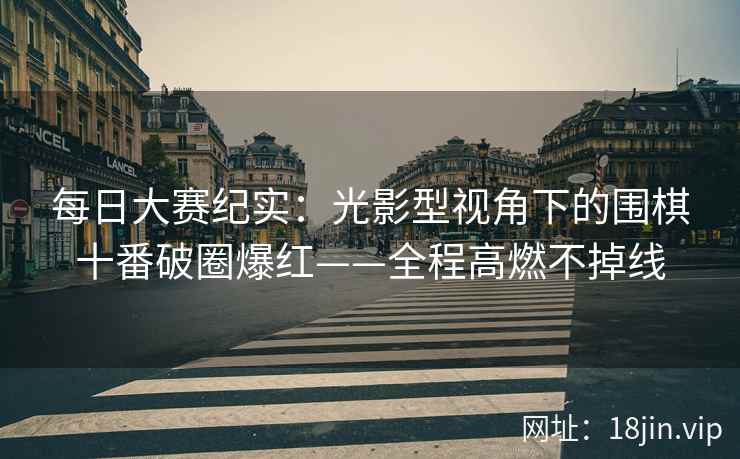 每日大赛纪实：光影型视角下的围棋十番破圈爆红——全程高燃不掉线