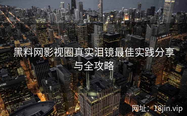 黑料网影视圈真实泪镜最佳实践分享与全攻略
