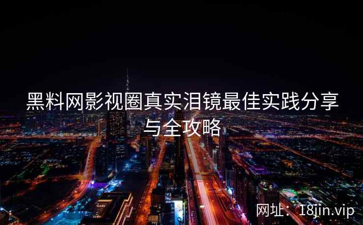 黑料网影视圈真实泪镜最佳实践分享与全攻略