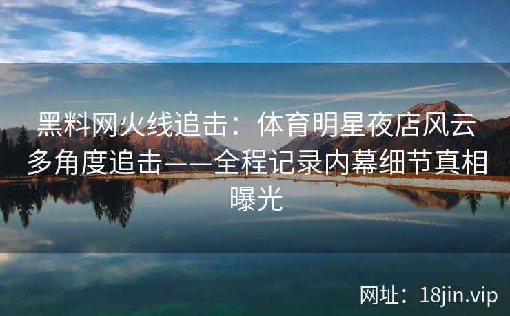 黑料网火线追击：体育明星夜店风云多角度追击——全程记录内幕细节真相曝光