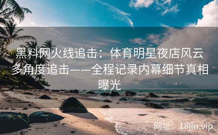 黑料网火线追击：体育明星夜店风云多角度追击——全程记录内幕细节真相曝光