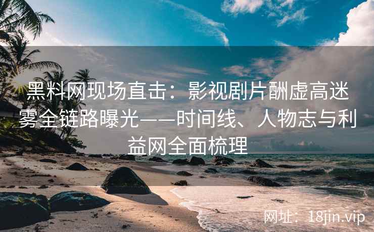 黑料网现场直击：影视剧片酬虚高迷雾全链路曝光——时间线、人物志与利益网全面梳理