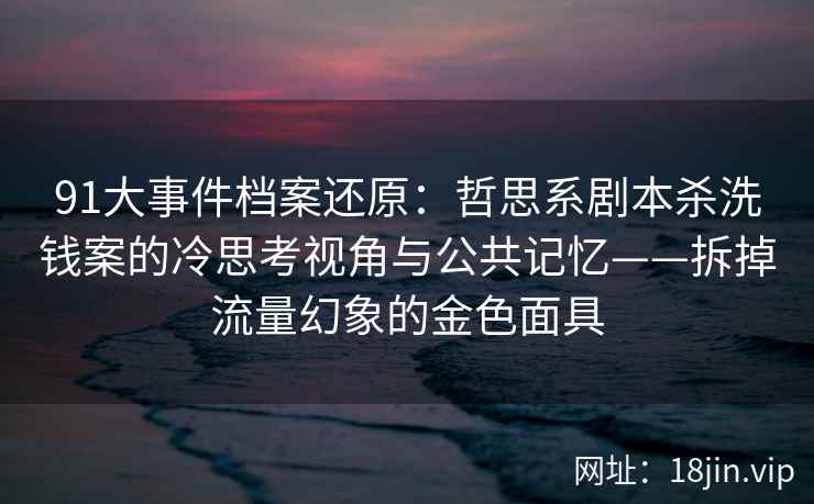 91大事件档案还原：哲思系剧本杀洗钱案的冷思考视角与公共记忆——拆掉流量幻象的金色面具
