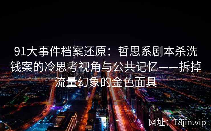 91大事件档案还原：哲思系剧本杀洗钱案的冷思考视角与公共记忆——拆掉流量幻象的金色面具