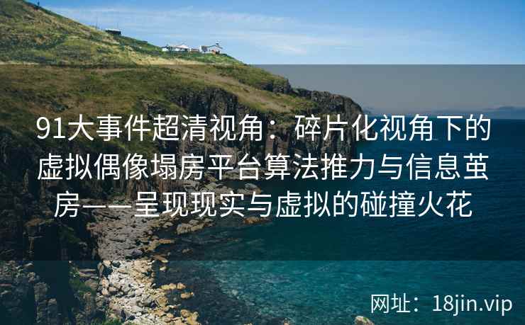 91大事件超清视角：碎片化视角下的虚拟偶像塌房平台算法推力与信息茧房——呈现现实与虚拟的碰撞火花