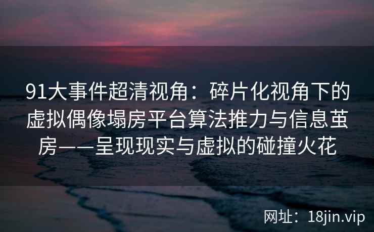 91大事件超清视角：碎片化视角下的虚拟偶像塌房平台算法推力与信息茧房——呈现现实与虚拟的碰撞火花