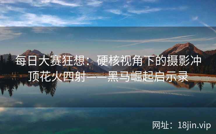 每日大赛狂想：硬核视角下的摄影冲顶花火四射——黑马崛起启示录