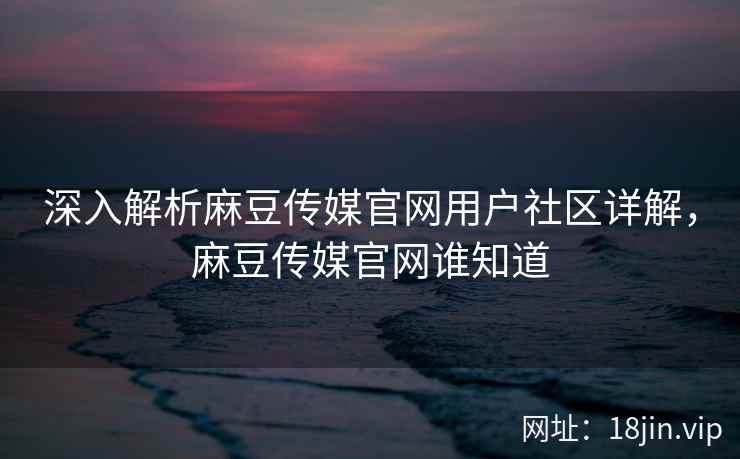 深入解析麻豆传媒官网用户社区详解，麻豆传媒官网谁知道