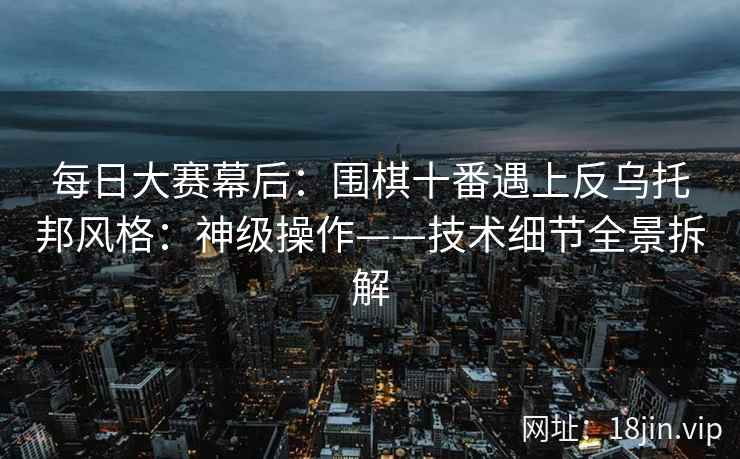 每日大赛幕后：围棋十番遇上反乌托邦风格：神级操作——技术细节全景拆解