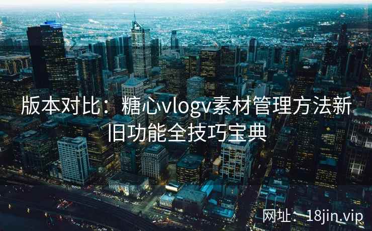 版本对比：糖心vlogv素材管理方法新旧功能全技巧宝典