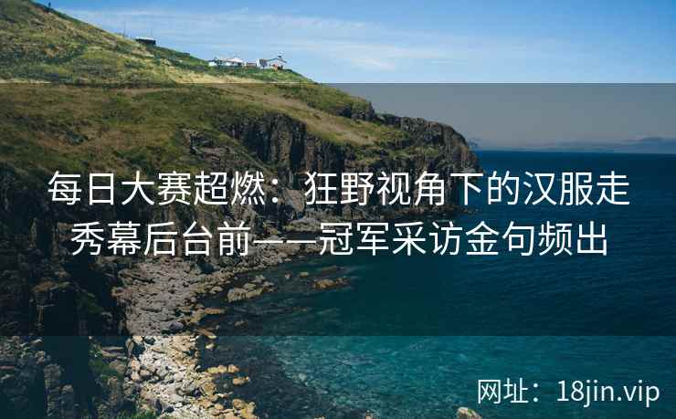 每日大赛超燃：狂野视角下的汉服走秀幕后台前——冠军采访金句频出